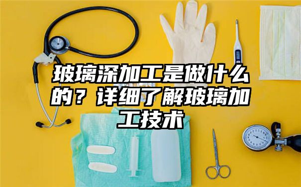 玻璃深加工是做什么的？详细了解玻璃加工技术