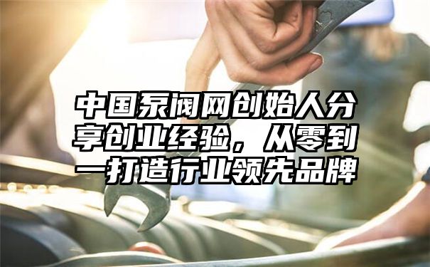 中国泵阀网创始人分享创业经验，从零到一打造行业领先品牌