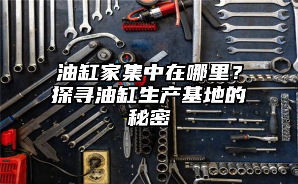 油缸家集中在哪里？探寻油缸生产基地的秘密