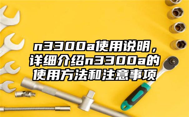 n3300a使用说明，详细介绍n3300a的使用方法和注意事项