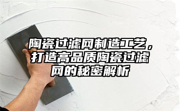 陶瓷过滤网制造工艺，打造高品质陶瓷过滤网的秘密解析