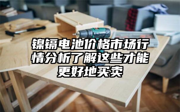 镍镉电池价格市场行情分析了解这些才能更好地买卖