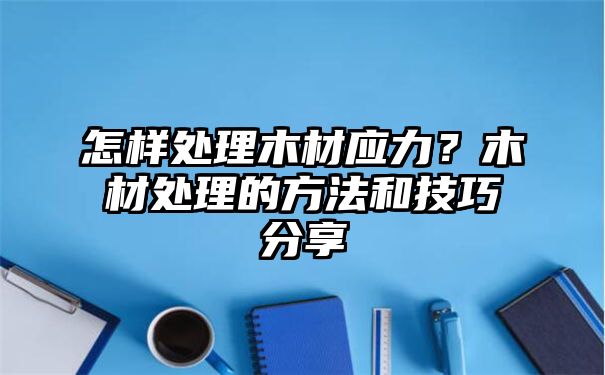 怎样处理木材应力？木材处理的方法和技巧分享