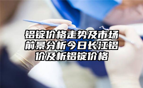 铝锭价格走势及市场前景分析今日长江铝价及析铝锭价格