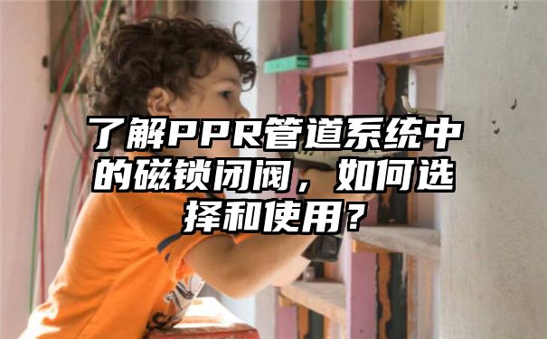 了解PPR管道系统中的磁锁闭阀，如何选择和使用？