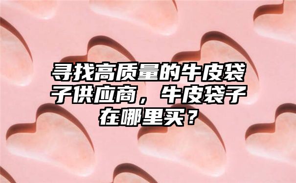 寻找高质量的牛皮袋子供应商，牛皮袋子在哪里买？