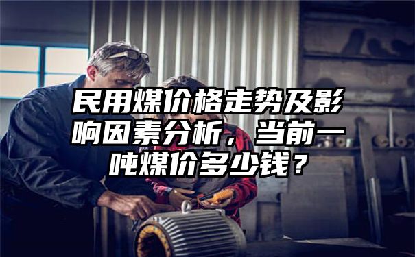 民用煤价格走势及影响因素分析，当前一吨煤价多少钱？