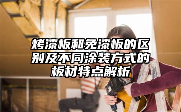 烤漆板和免漆板的区别及不同涂装方式的板材特点解析