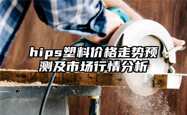 hips塑料价格走势预测及市场行情分析