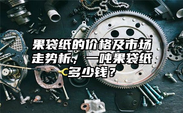 果袋纸的价格及市场走势析，一吨果袋纸多少钱？