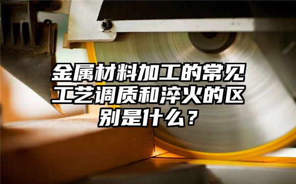 金属材料加工的常见工艺调质和淬火的区别是什么？