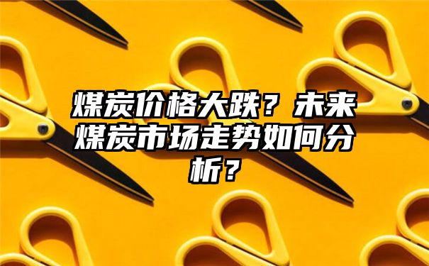 煤炭价格大跌？未来煤炭市场走势如何分析？