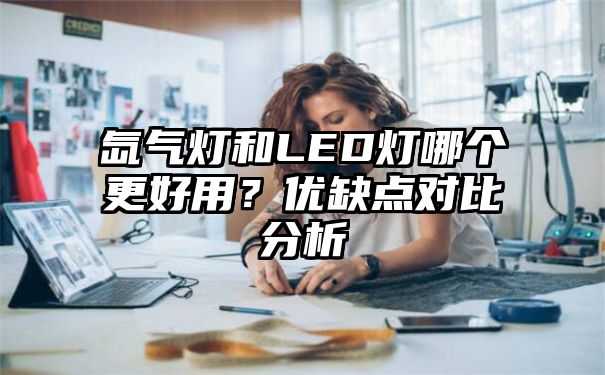 氙气灯和LED灯哪个更好用？优缺点对比分析