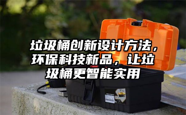 垃圾桶创新设计方法，环保科技新品，让垃圾桶更智能实用