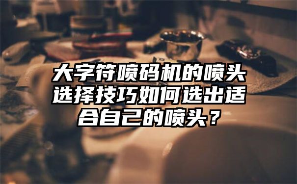 大字符喷码机的喷头选择技巧如何选出适合自己的喷头？