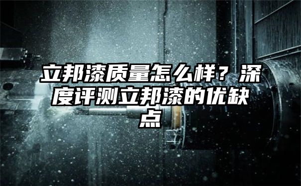 立邦漆质量怎么样？深度评测立邦漆的优缺点