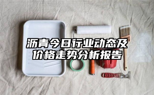 沥青今日行业动态及价格走势分析报告