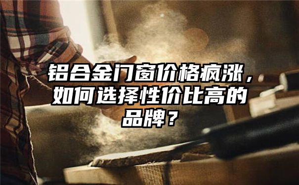 铝合金门窗价格疯涨，如何选择性价比高的品牌？