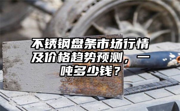 不锈钢盘条市场行情及价格趋势预测，一吨多少钱？