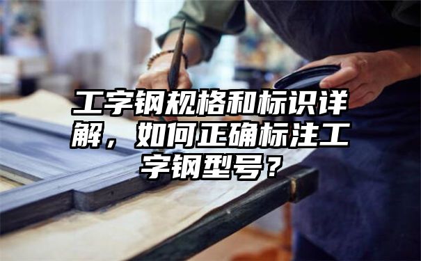 工字钢规格和标识详解，如何正确标注工字钢型号？