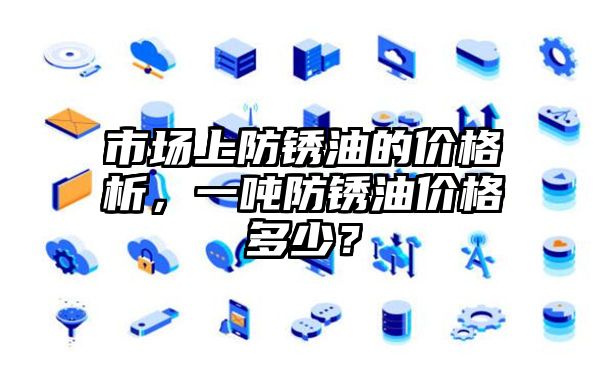 市场上防锈油的价格析，一吨防锈油价格多少？