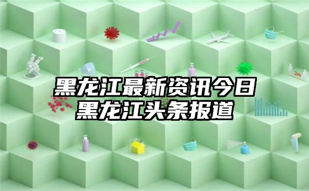 黑龙江最新资讯今日黑龙江头条报道