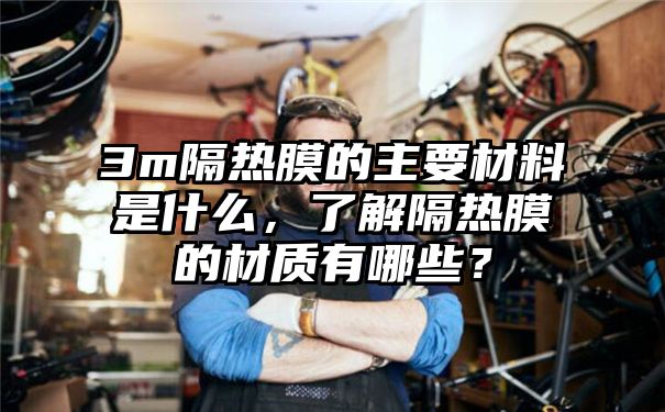 3m隔热膜的主要材料是什么，了解隔热膜的材质有哪些？