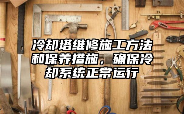 冷却塔维修施工方法和保养措施，确保冷却系统正常运行