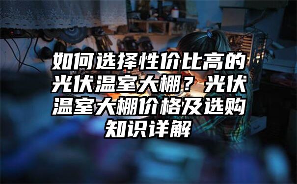 如何选择性价比高的光伏温室大棚？光伏温室大棚价格及选购知识详解