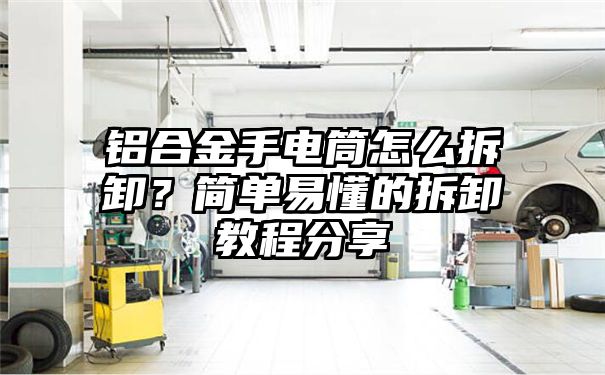 铝合金手电筒怎么拆卸？简单易懂的拆卸教程分享