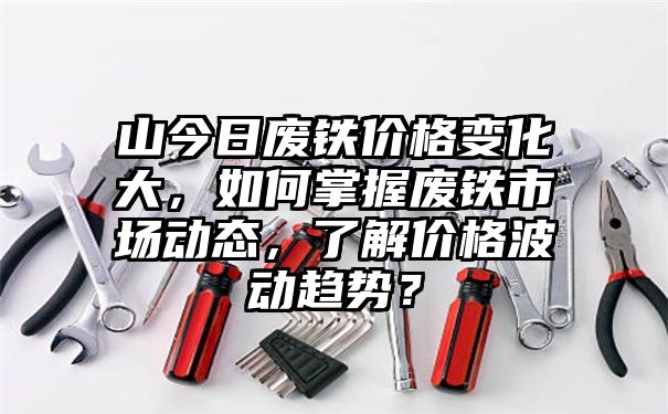 山今日废铁价格变化大，如何掌握废铁市场动态，了解价格波动趋势？