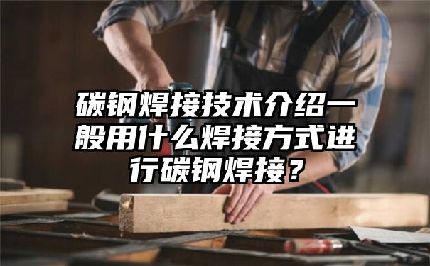 碳钢焊接技术介绍一般用什么焊接方式进行碳钢焊接？