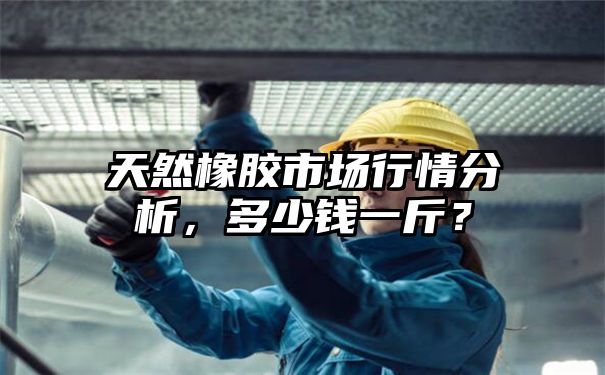 天然橡胶市场行情分析，多少钱一斤？