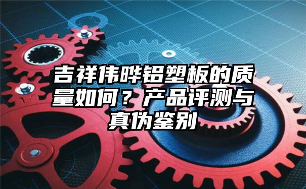 吉祥伟晔铝塑板的质量如何？产品评测与真伪鉴别