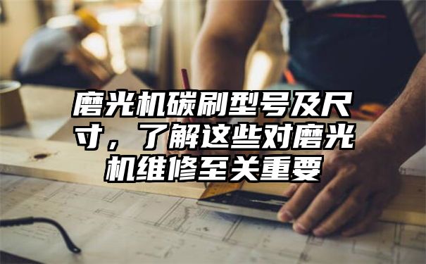 磨光机碳刷型号及尺寸，了解这些对磨光机维修至关重要