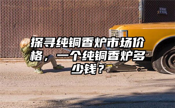 探寻纯铜香炉市场价格，一个纯铜香炉多少钱？