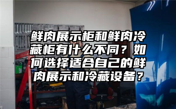 鲜肉展示柜和鲜肉冷藏柜有什么不同？如何选择适合自己的鲜肉展示和冷藏设备？