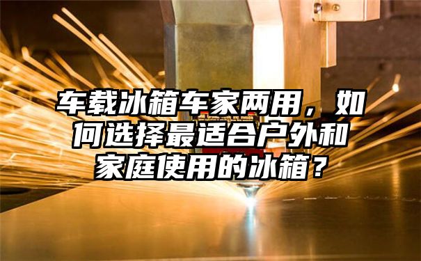 车载冰箱车家两用，如何选择最适合户外和家庭使用的冰箱？