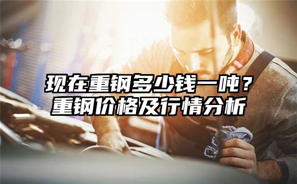 现在重钢多少钱一吨？重钢价格及行情分析