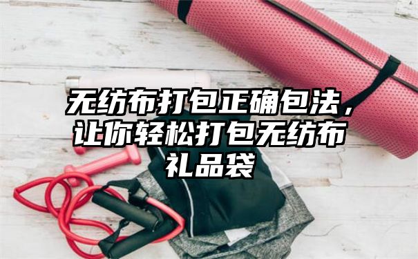 无纺布打包正确包法，让你轻松打包无纺布礼品袋