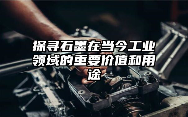 探寻石墨在当今工业领域的重要价值和用途