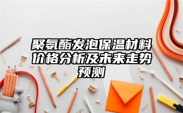 聚氨酯发泡保温材料价格分析及未来走势预测