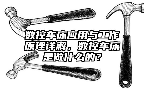 数控车床应用与工作原理详解，数控车床是做什么的？