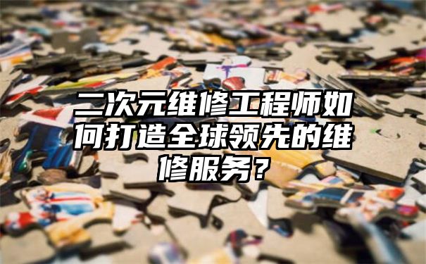 二次元维修工程师如何打造全球领先的维修服务？