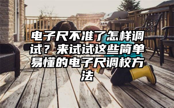 电子尺不准了怎样调试？来试试这些简单易懂的电子尺调校方法