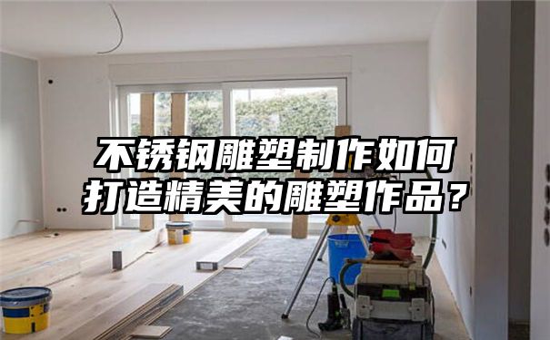 不锈钢雕塑制作如何打造精美的雕塑作品？