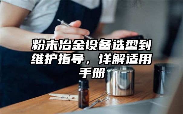 粉末冶金设备选型到维护指导，详解适用手册