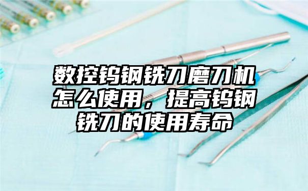 数控钨钢铣刀磨刀机怎么使用，提高钨钢铣刀的使用寿命