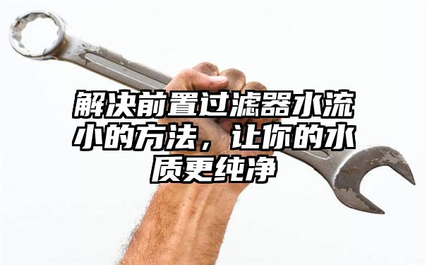 解决前置过滤器水流小的方法，让你的水质更纯净