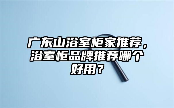 广东山浴室柜家推荐，浴室柜品牌推荐哪个好用？